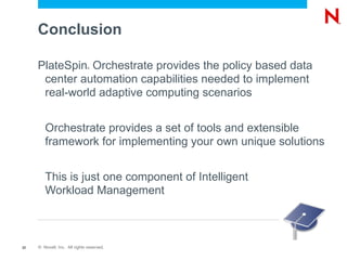 Conclusion

     PlateSpin Orchestrate provides the policy based data
                               ®



      center automation capabilities needed to implement
      real-world adaptive computing scenarios


        Orchestrate provides a set of tools and extensible
        framework for implementing your own unique solutions


        This is just one component of Intelligent
        Workload Management



22   © Novell, Inc. All rights reserved.
 