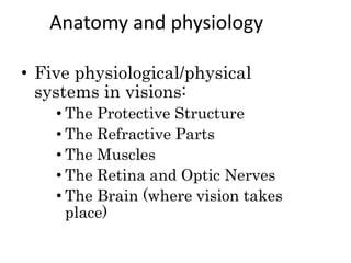 Anatomy and physiology
• Five physiological/physical
systems in visions:
• The Protective Structure
• The Refractive Parts
• The Muscles
• The Retina and Optic Nerves
• The Brain (where vision takes
place)
 