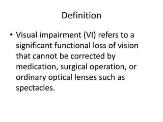 Definition
• Visual impairment (VI) refers to a
significant functional loss of vision
that cannot be corrected by
medication, surgical operation, or
ordinary optical lenses such as
spectacles.
 