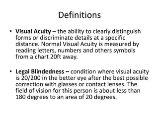 Definitions
• Visual Acuity – the ability to clearly distinguish
forms or discriminate details at a specific
distance. Normal Visual Acuity is measured by
reading letters, numbers and others symbols
from a chart 20ft away.
• Legal Blindedness – condition where visual acuity
is 20/200 in the better eye after the best possible
correction with glasses or contact lenses. The
field of vision for this person is about less than
180 degrees to an area of 20 degrees.
 