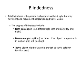 Blindedness
• Total blindness – the person is absolutely without sight but may
have light and movement perception and travel vision.
– The degree of blindness include:
• Light perception (can differentiate light and dark/day and
night)
• Movement perception (can detect if an object or a person is
in motion or in still position)
• Travel vision (field of vision is enough to travel safely in
familliar area)
 