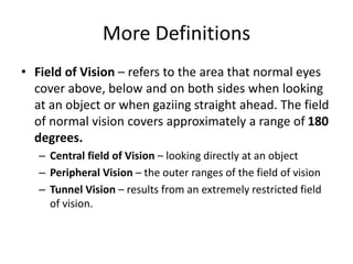 More Definitions
• Field of Vision – refers to the area that normal eyes
cover above, below and on both sides when looking
at an object or when gaziing straight ahead. The field
of normal vision covers approximately a range of 180
degrees.
– Central field of Vision – looking directly at an object
– Peripheral Vision – the outer ranges of the field of vision
– Tunnel Vision – results from an extremely restricted field
of vision.
 