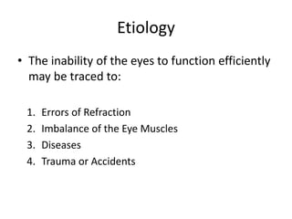 Etiology
• The inability of the eyes to function efficiently
may be traced to:
1. Errors of Refraction
2. Imbalance of the Eye Muscles
3. Diseases
4. Trauma or Accidents
 