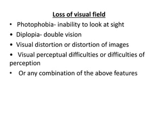 Loss of visual field
• Photophobia- inability to look at sight
• Diplopia- double vision
• Visual distortion or distortion of images
• Visual perceptual difficulties or difficulties of
perception
• Or any combination of the above features
 