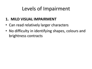 Levels of Impairment
1. MILD VISUAL IMPAIRMENT
• Can read relatively larger characters
• No difficulty in identifying shapes, colours and
brightness contracts
 