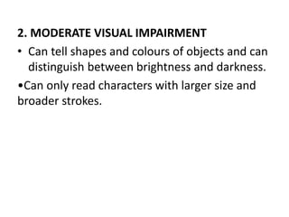 2. MODERATE VISUAL IMPAIRMENT
• Can tell shapes and colours of objects and can
distinguish between brightness and darkness.
•Can only read characters with larger size and
broader strokes.
 