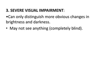 3. SEVERE VISUAL IMPAIRMENT:
•Can only distinguish more obvious changes in
brightness and darkness.
• May not see anything (completely blind).
 