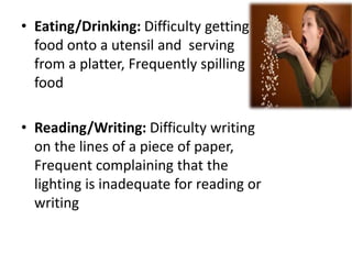 • Eating/Drinking: Difficulty getting
food onto a utensil and serving
from a platter, Frequently spilling
food
• Reading/Writing: Difficulty writing
on the lines of a piece of paper,
Frequent complaining that the
lighting is inadequate for reading or
writing
 