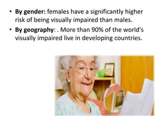 • By gender: females have a significantly higher
risk of being visually impaired than males.
• By geography: . More than 90% of the world's
visually impaired live in developing countries.
 