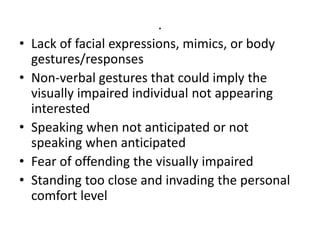 .
• Lack of facial expressions, mimics, or body
gestures/responses
• Non-verbal gestures that could imply the
visually impaired individual not appearing
interested
• Speaking when not anticipated or not
speaking when anticipated
• Fear of offending the visually impaired
• Standing too close and invading the personal
comfort level
 