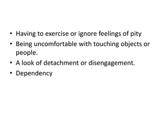 • Having to exercise or ignore feelings of pity
• Being uncomfortable with touching objects or
people.
• A look of detachment or disengagement.
• Dependency
 