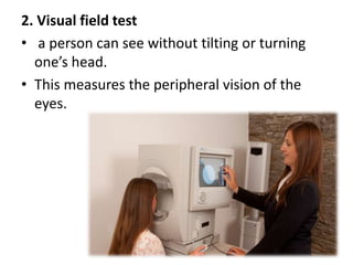 2. Visual field test
• a person can see without tilting or turning
one’s head.
• This measures the peripheral vision of the
eyes.
 