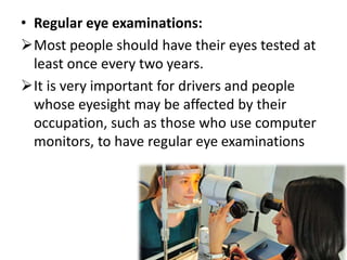• Regular eye examinations:
Most people should have their eyes tested at
least once every two years.
It is very important for drivers and people
whose eyesight may be affected by their
occupation, such as those who use computer
monitors, to have regular eye examinations
 