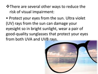 There are several other ways to reduce the
risk of visual impairment:
• Protect your eyes from the sun. Ultra violet
(UV) rays from the sun can damage your
eyesight so in bright sunlight, wear a pair of
good-quality sunglasses that protect your eyes
from both UVA and UVB rays.
 