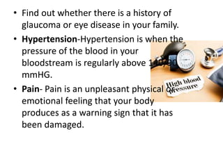 • Find out whether there is a history of
glaucoma or eye disease in your family.
• Hypertension-Hypertension is when the
pressure of the blood in your
bloodstream is regularly above 140/90
mmHG.
• Pain- Pain is an unpleasant physical or
emotional feeling that your body
produces as a warning sign that it has
been damaged.
 