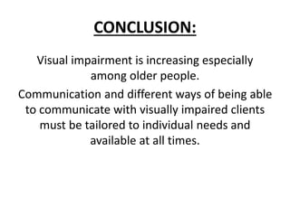 CONCLUSION:
Visual impairment is increasing especially
among older people.
Communication and different ways of being able
to communicate with visually impaired clients
must be tailored to individual needs and
available at all times.
 