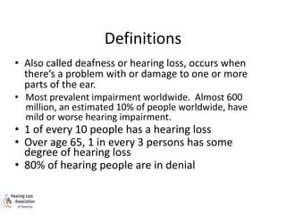 Definitions
• Also called deafness or hearing loss, occurs when
there’s a problem with or damage to one or more
parts of the ear.
• Most prevalent impairment worldwide. Almost 600
million, an estimated 10% of people worldwide, have
mild or worse hearing impairment.
• 1 of every 10 people has a hearing loss
• Over age 65, 1 in every 3 persons has some
degree of hearing loss
• 80% of hearing people are in denial
 