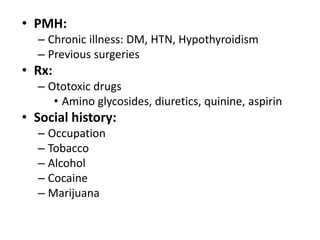 • PMH:
– Chronic illness: DM, HTN, Hypothyroidism
– Previous surgeries
• Rx:
– Ototoxic drugs
• Amino glycosides, diuretics, quinine, aspirin
• Social history:
– Occupation
– Tobacco
– Alcohol
– Cocaine
– Marijuana
 