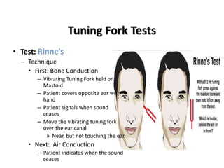 Tuning Fork Tests
• Test: Rinne’s
– Technique
• First: Bone Conduction
– Vibrating Tuning Fork held on
Mastoid
– Patient covers opposite ear with
hand
– Patient signals when sound
ceases
– Move the vibrating tuning fork
over the ear canal
» Near, but not touching the ear
• Next: Air Conduction
– Patient indicates when the sound
ceases
 