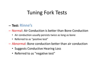 Tuning Fork Tests
– Test: Rinne’s
– Normal: Air Conduction is better than Bone Conduction
• Air conduction usually persists twice as long as bone
• Referred to as "positive test"
– Abnormal: Bone conduction better than air conduction
• Suggests Conductive Hearing Loss
• Referred to as "negative test"
 