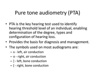 Pure tone audiometry (PTA)
• PTA is the key hearing test used to identify
hearing threshold level of an individual, enabling
determination of the degree, types and
configuration of hearing loss.
• Provides the basis for diagnosis and management.
• The symbols used on most audiograms are:
– x - left, air conduction
– o - right, air conduction
– ] - left, bone conduction
– [ - right, bone conduction
 