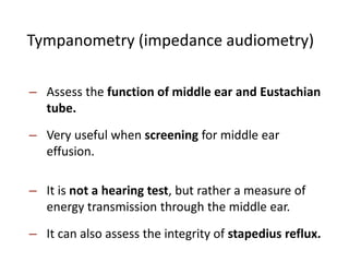 Tympanometry (impedance audiometry)
– Assess the function of middle ear and Eustachian
tube.
– Very useful when screening for middle ear
effusion.
– It is not a hearing test, but rather a measure of
energy transmission through the middle ear.
– It can also assess the integrity of stapedius reflux.
 