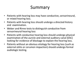 Summary
• Patients with hearing loss may have conductive, sensorineural,
or mixed hearing loss.
• Patients with hearing loss should undergo a directed history
and examination.
• Weber and Rinne tests to distinguish conductive from
sensorineural hearing loss
• Patients with conductive hearing loss should undergo physical
examination of the auricle and external auditory canal (EAC)
looking for evidence of blockage to explain the hearing loss.
• Patients without an obvious etiology for hearing loss (such as
external otitis or cerumen impaction) should undergo formal
audiologic testing.
 