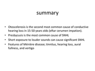 summary
• Otoscelerosis is the second most common cause of conductive
hearing loss in 15-50 years olds (eftar cerumen impation).
• Presbycusis is the most common cause of SNHL
• Short exposure to louder sounds can cause significant SNHL
• Features of Ménière disease; tinnitus, hearing loss, aural
fullness, and vertigo
 
