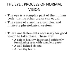 THE EYE : PROCESS OF NORMAL
VISION
• The eye is a complex part of the human
body that no other organ can equal.
• The sense of vision is a complex and
intricate physiological system.
• There are 3 elements necessary for good
vision to take place. These are:
• A pair of healthy, intact and efficiently
functioning eyes with complete parts
• A well lighted objects
• A healthy brain
 