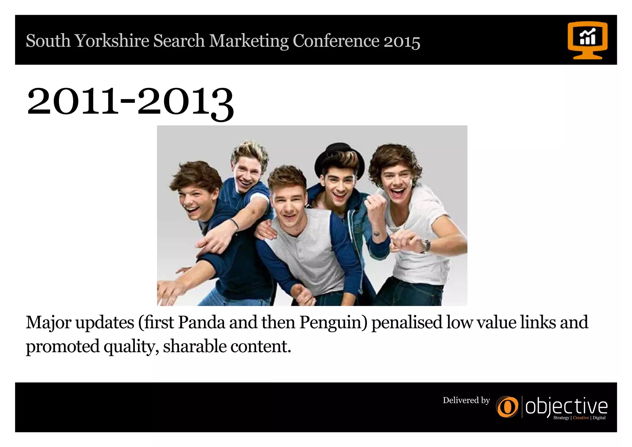 South Yorkshire Search Marketing Conference 2015
Delivered by
2011-2013
Major updates (first Panda and then Penguin) penalised low value links and
promoted quality, sharable content.
 