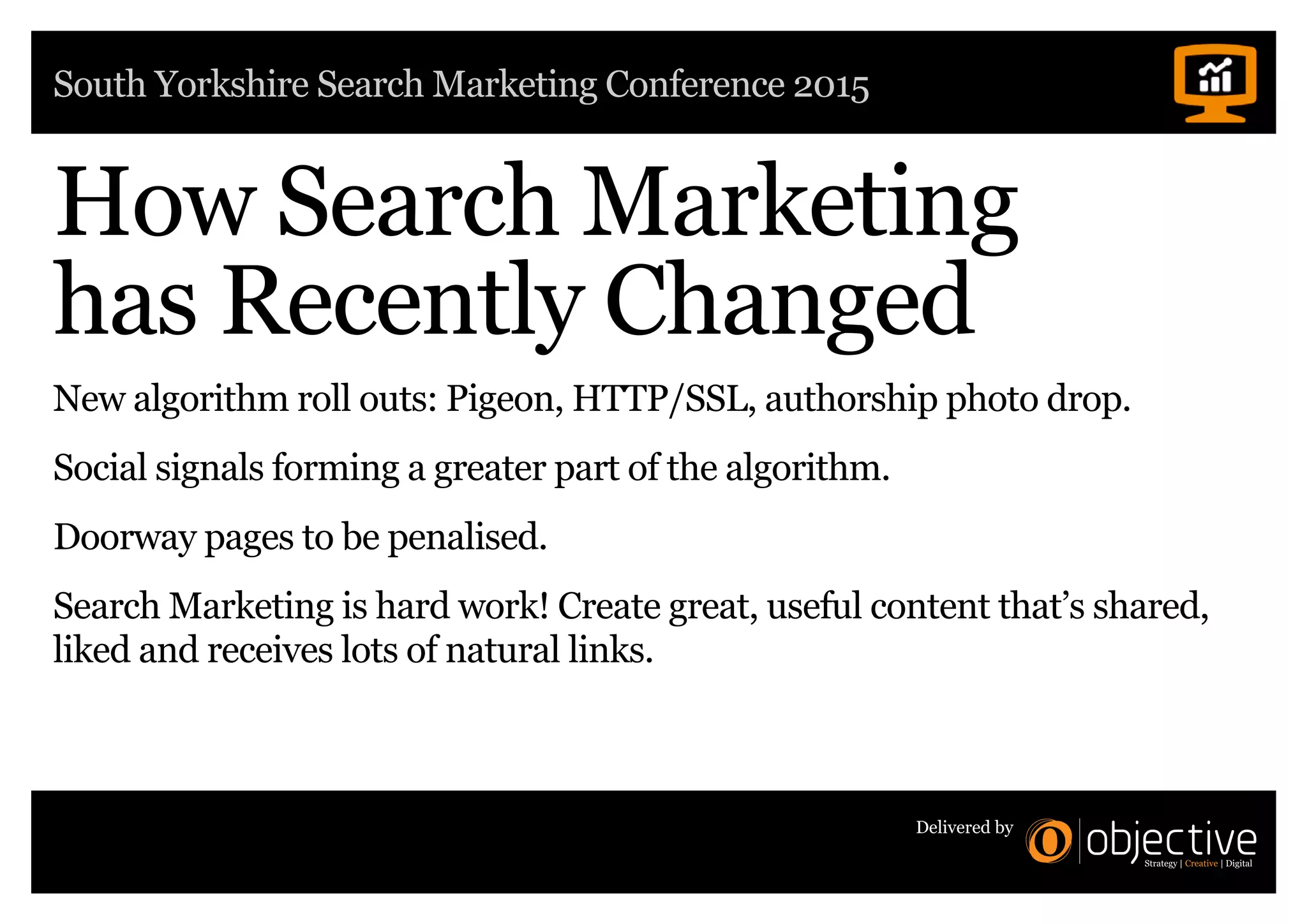 South Yorkshire Search Marketing Conference 2015
Delivered by
How Search Marketing
has Recently Changed
New algorithm roll outs: Pigeon, HTTP/SSL, authorship photo drop.
Social signals forming a greater part of the algorithm.
Doorway pages to be penalised.
Search Marketing is hard work! Create great, useful content that’s shared,
liked and receives lots of natural links.
 