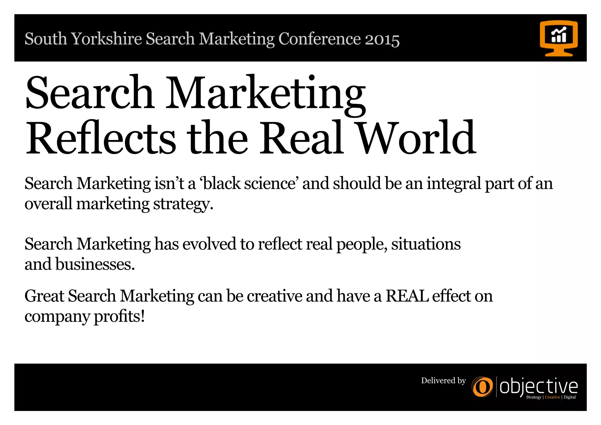 South Yorkshire Search Marketing Conference 2015
Delivered by
Search Marketing
Reflects the Real World
Search Marketing isn’t a ‘black science’ and should be an integral part of an
overall marketing strategy.
Search Marketing has evolved to reflect real people, situations
and businesses.
Great Search Marketing can be creative and have a REAL effect on
company profits!
 