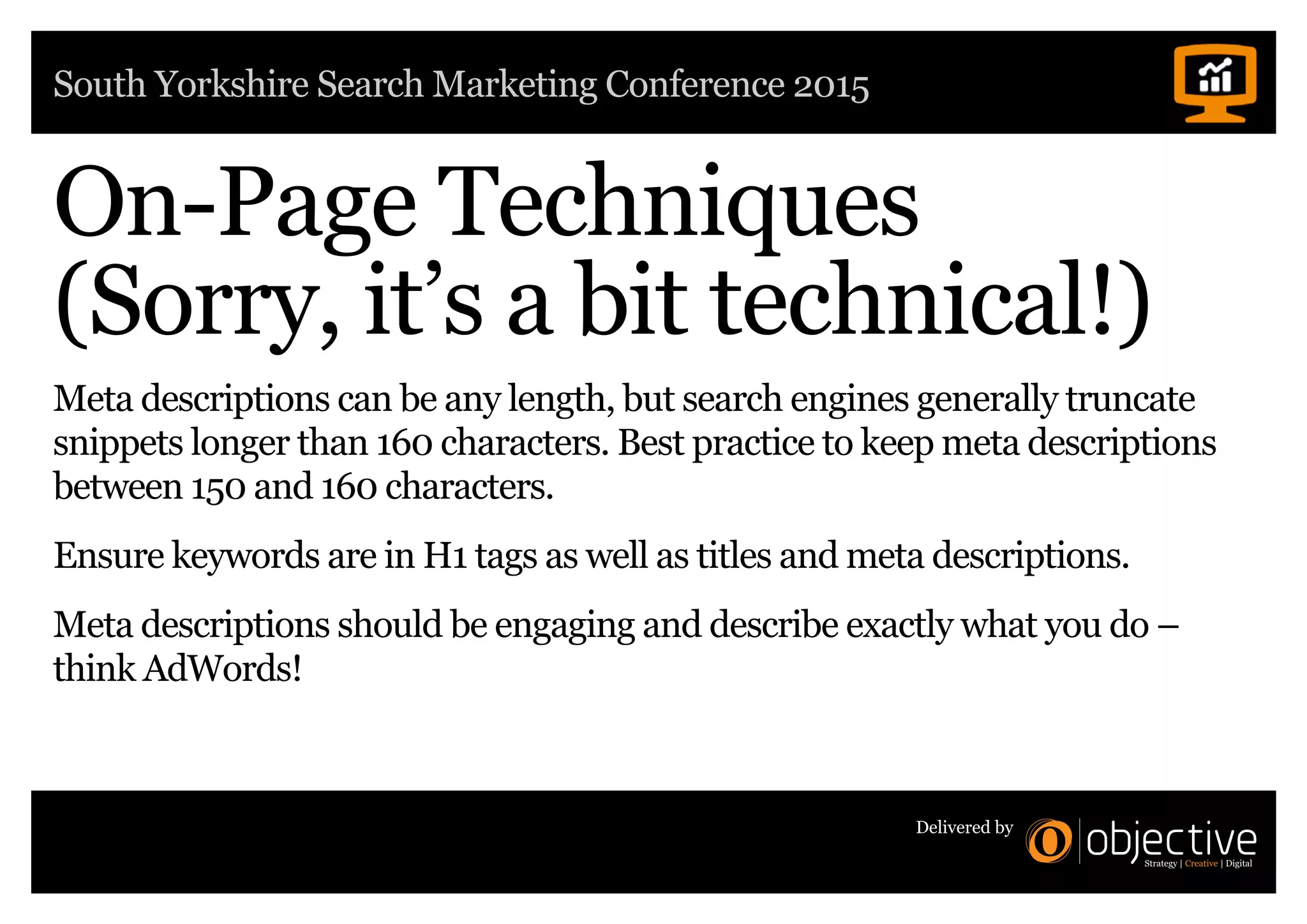 South Yorkshire Search Marketing Conference 2015
Delivered by
On-Page Techniques
(Sorry, it’s a bit technical!)
Meta descriptions can be any length, but search engines generally truncate
snippets longer than 160 characters. Best practice to keep meta descriptions
between 150 and 160 characters.
Ensure keywords are in H1 tags as well as titles and meta descriptions.
Meta descriptions should be engaging and describe exactly what you do –
think AdWords!
 