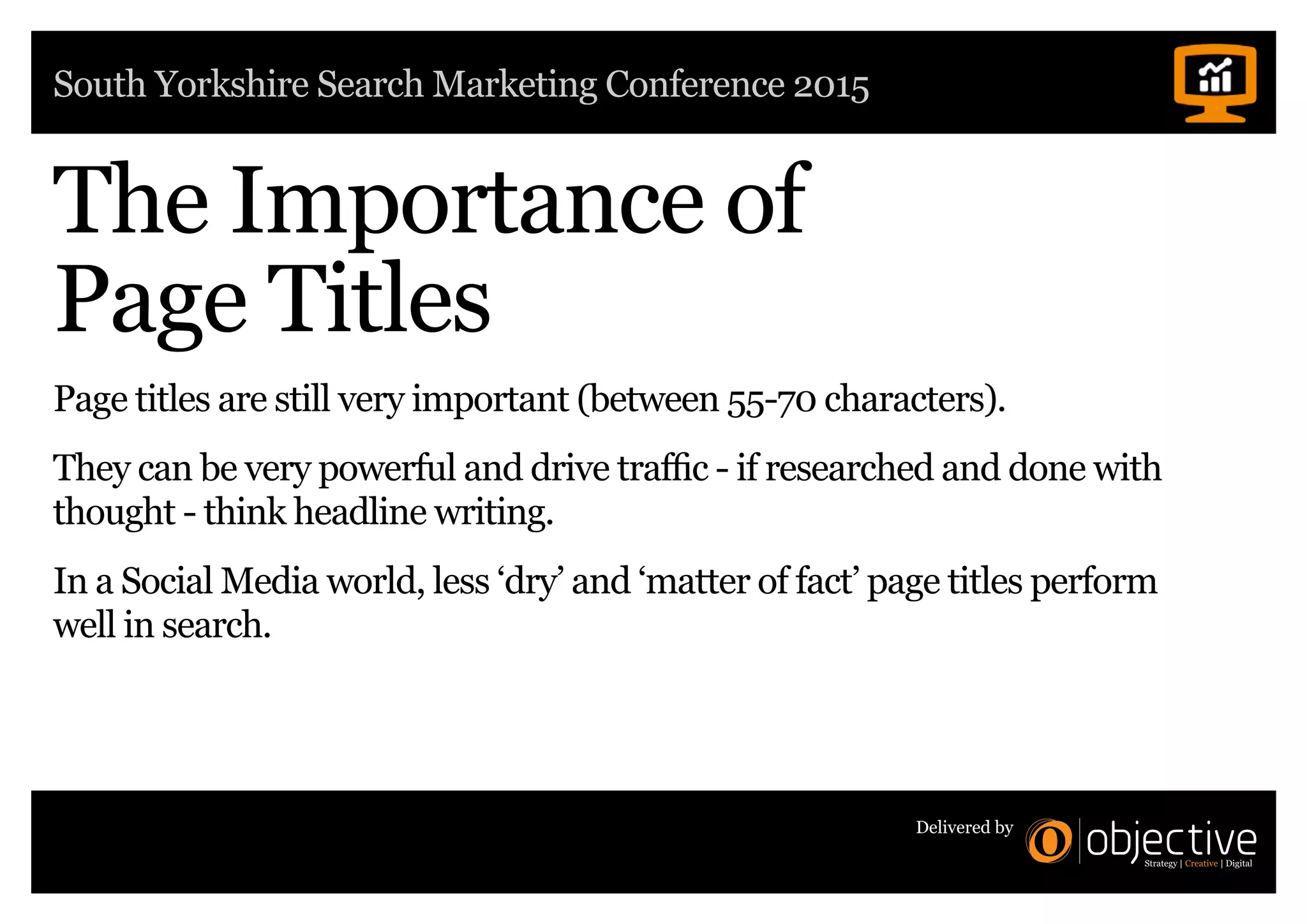 South Yorkshire Search Marketing Conference 2015
Delivered by
The Importance of
Page Titles
Page titles are still very important (between 55-70 characters).
They can be very powerful and drive traffic - if researched and done with
thought - think headline writing.
In a Social Media world, less ‘dry’ and ‘matter of fact’ page titles perform
well in search.
 