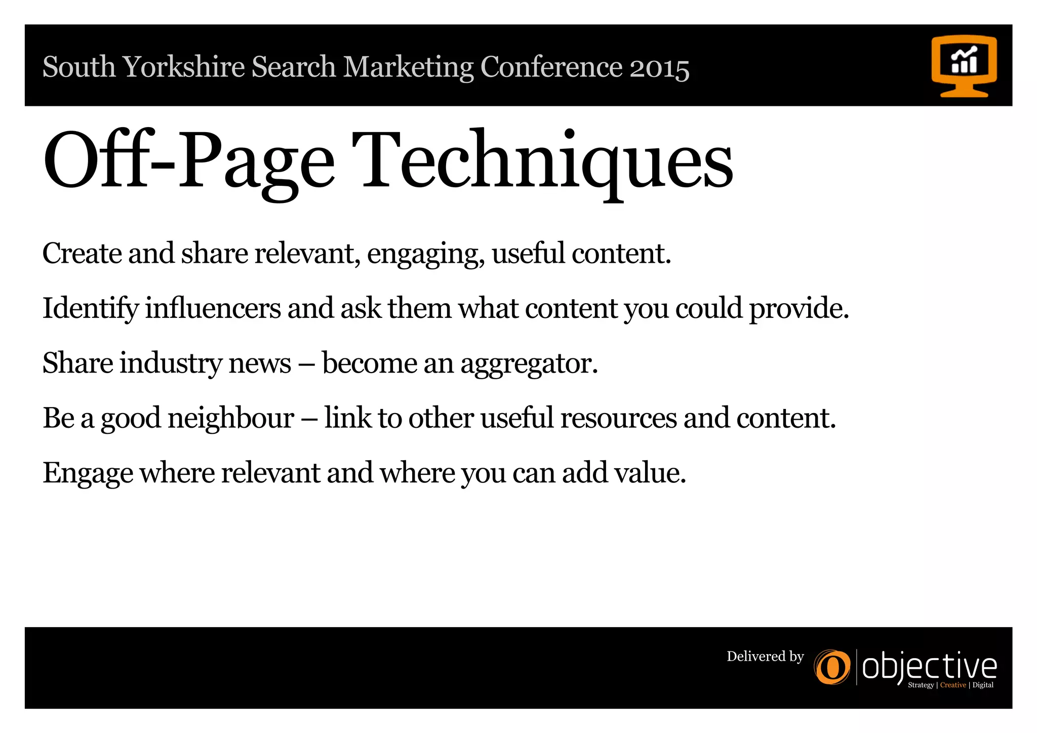 South Yorkshire Search Marketing Conference 2015
Delivered by
Off-Page Techniques
Create and share relevant, engaging, useful content.
Identify influencers and ask them what content you could provide.
Share industry news – become an aggregator.
Be a good neighbour – link to other useful resources and content.
Engage where relevant and where you can add value.
 
