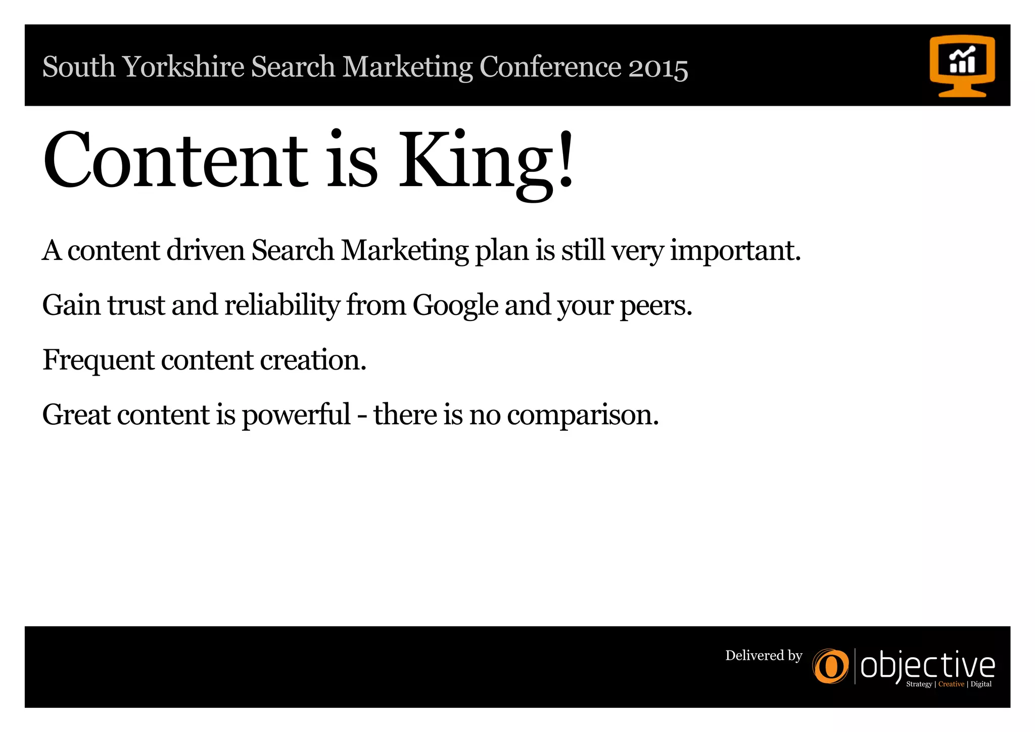 South Yorkshire Search Marketing Conference 2015
Delivered by
Content is King!
A content driven Search Marketing plan is still very important.
Gain trust and reliability from Google and your peers.
Frequent content creation.
Great content is powerful - there is no comparison.
 