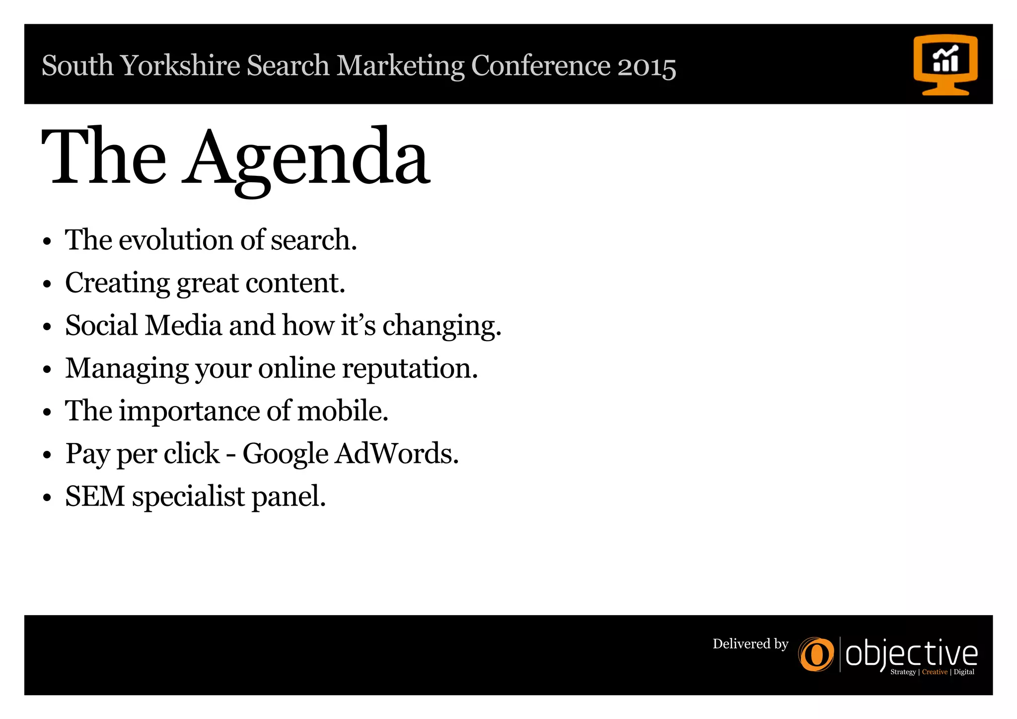 South Yorkshire Search Marketing Conference 2015
Delivered by
The Agenda
• The evolution of search.
• Creating great content.
• Social Media and how it’s changing.
• Managing your online reputation.
• The importance of mobile.
• Pay per click - Google AdWords.
• SEM specialist panel.
 