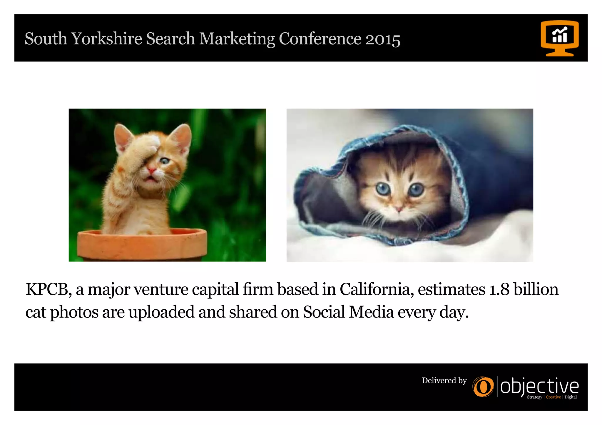 South Yorkshire Search Marketing Conference 2015
Delivered by
KPCB, a major venture capital firm based in California, estimates 1.8 billion
cat photos are uploaded and shared on Social Media every day.
 