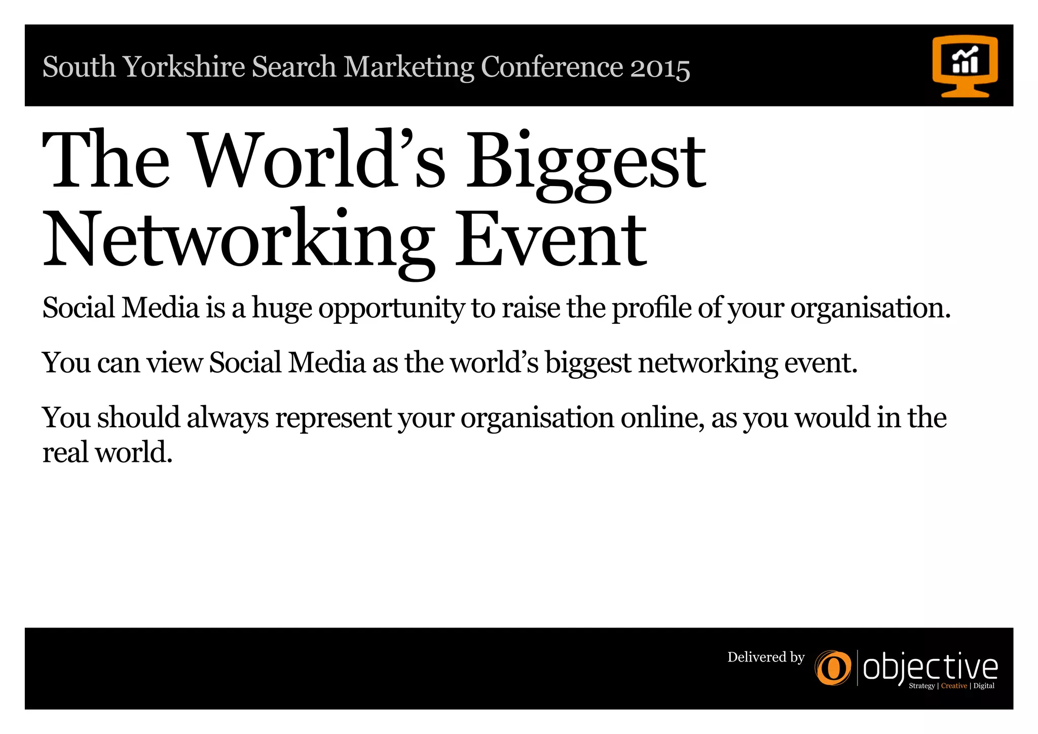 South Yorkshire Search Marketing Conference 2015
Delivered by
The World’s Biggest
Networking Event
Social Media is a huge opportunity to raise the profile of your organisation.
You can view Social Media as the world’s biggest networking event.
You should always represent your organisation online, as you would in the
real world.
 