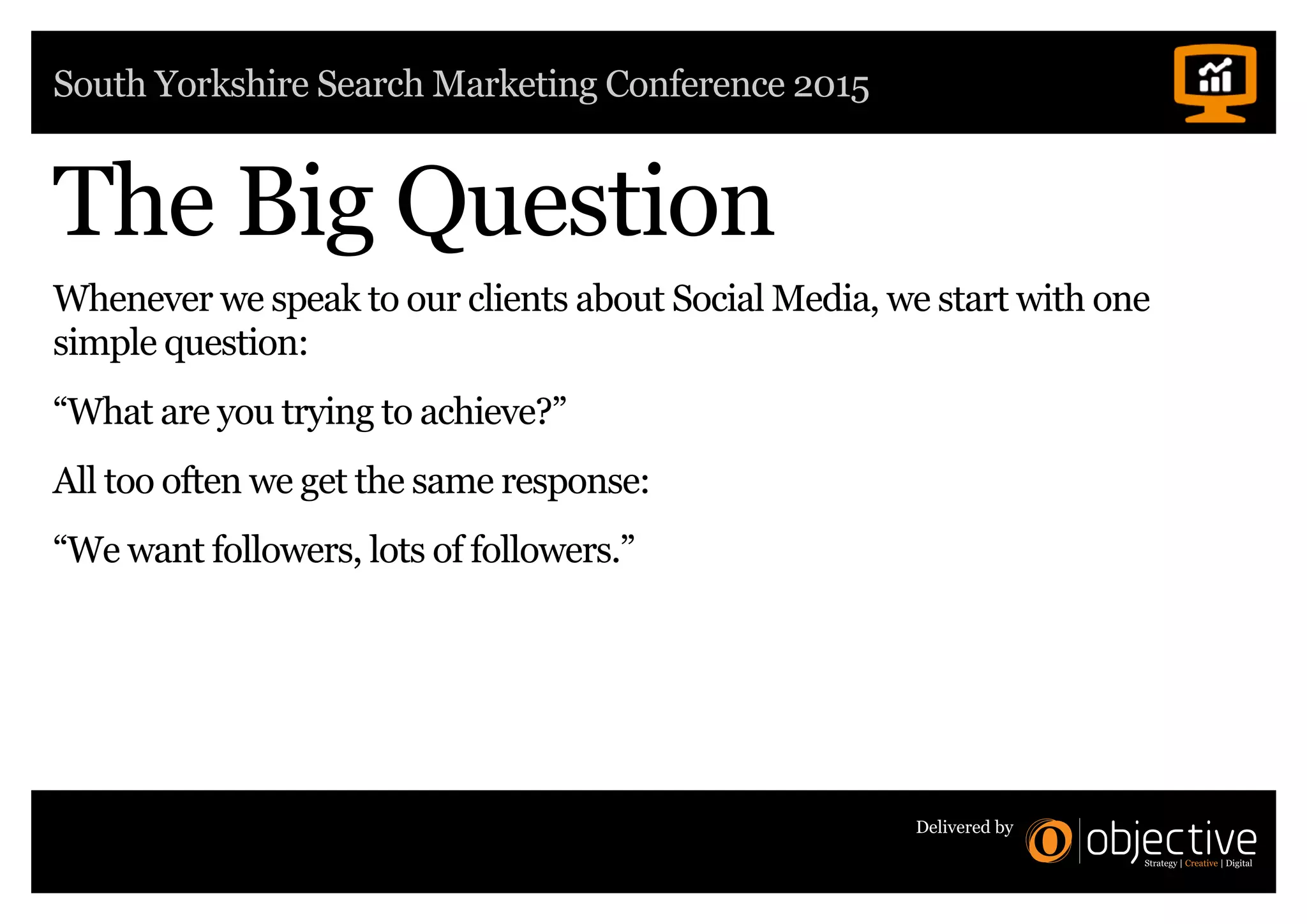 South Yorkshire Search Marketing Conference 2015
Delivered by
The Big Question
Whenever we speak to our clients about Social Media, we start with one
simple question:
“What are you trying to achieve?”
All too often we get the same response:
“We want followers, lots of followers.”
 
