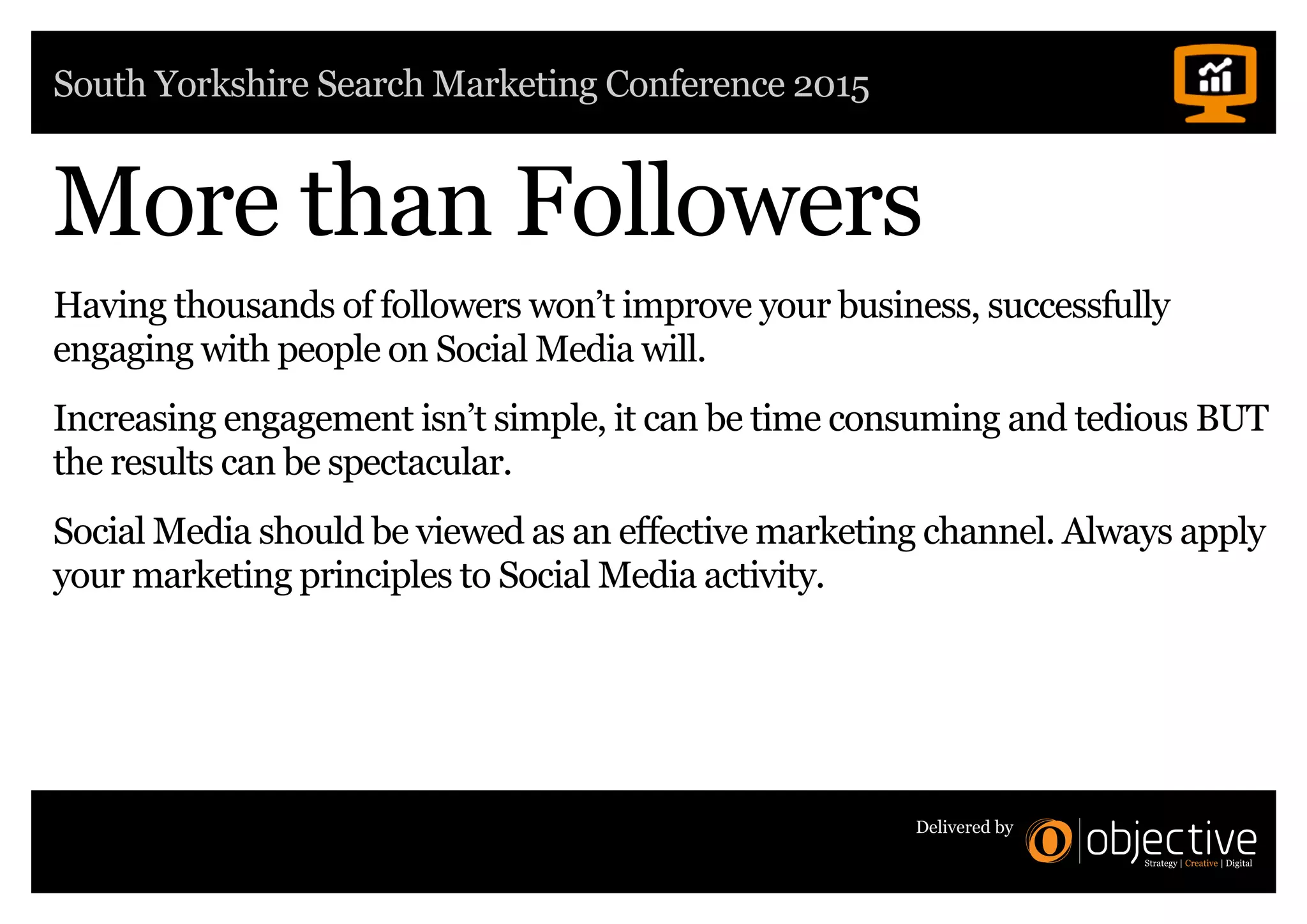 South Yorkshire Search Marketing Conference 2015
Delivered by
More than Followers
Having thousands of followers won’t improve your business, successfully
engaging with people on Social Media will.
Increasing engagement isn’t simple, it can be time consuming and tedious BUT
the results can be spectacular.
Social Media should be viewed as an effective marketing channel. Always apply
your marketing principles to Social Media activity.
 
