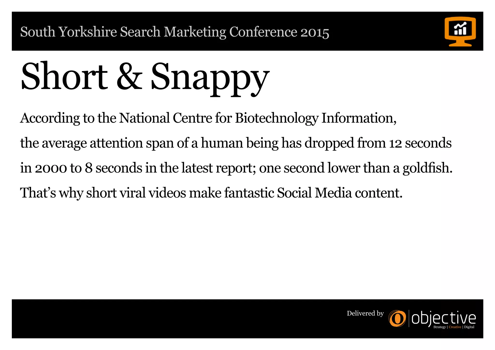 South Yorkshire Search Marketing Conference 2015
Delivered by
Short & Snappy
According to the National Centre for Biotechnology Information,
the average attention span of a human being has dropped from 12 seconds
in 2000 to 8 seconds in the latest report; one second lower than a goldfish.
That’s why short viral videos make fantastic Social Media content.
 