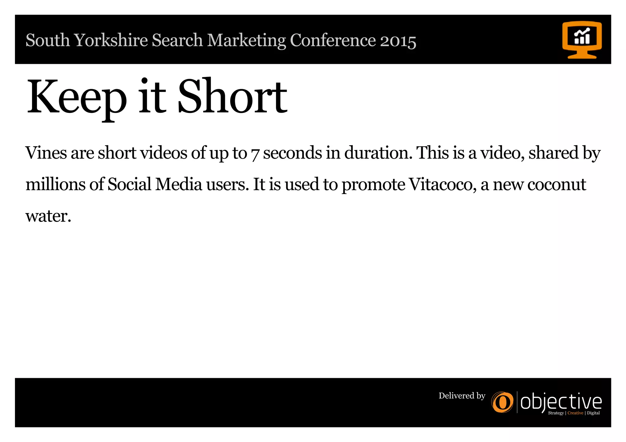 South Yorkshire Search Marketing Conference 2015
Delivered by
Vines are short videos of up to 7 seconds in duration. This is a video, shared by
millions of Social Media users. It is used to promote Vitacoco, a new coconut
water.
Keep it Short
 