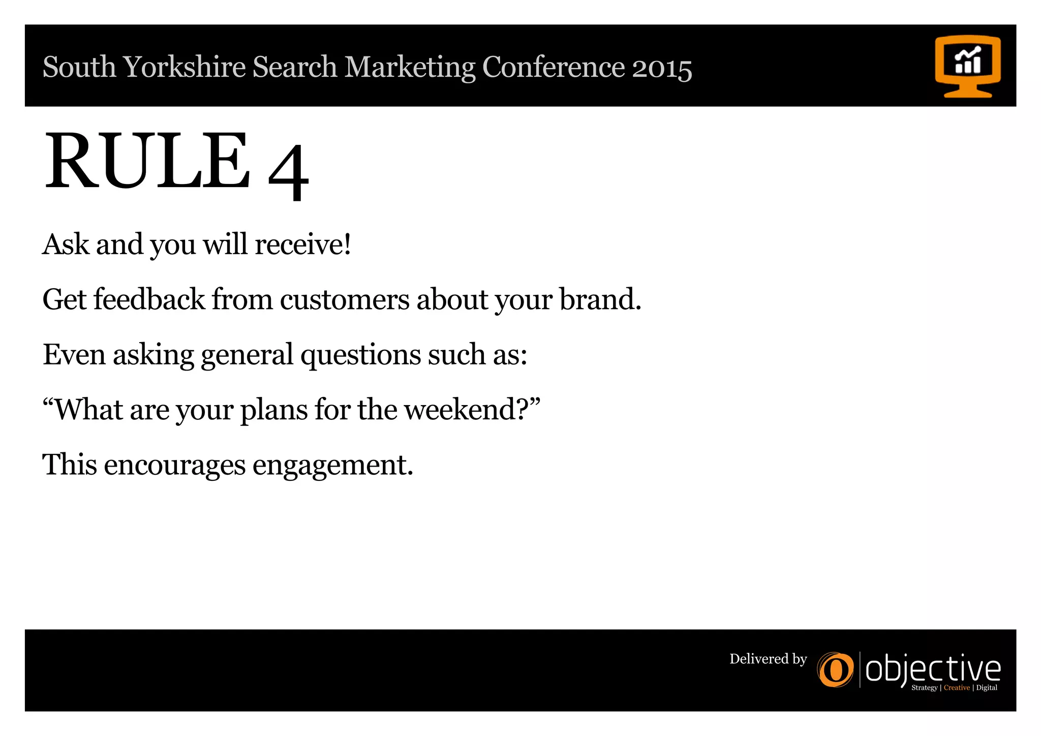 South Yorkshire Search Marketing Conference 2015
Delivered by
RULE 4
Ask and you will receive!
Get feedback from customers about your brand.
Even asking general questions such as:
“What are your plans for the weekend?”
This encourages engagement.
 