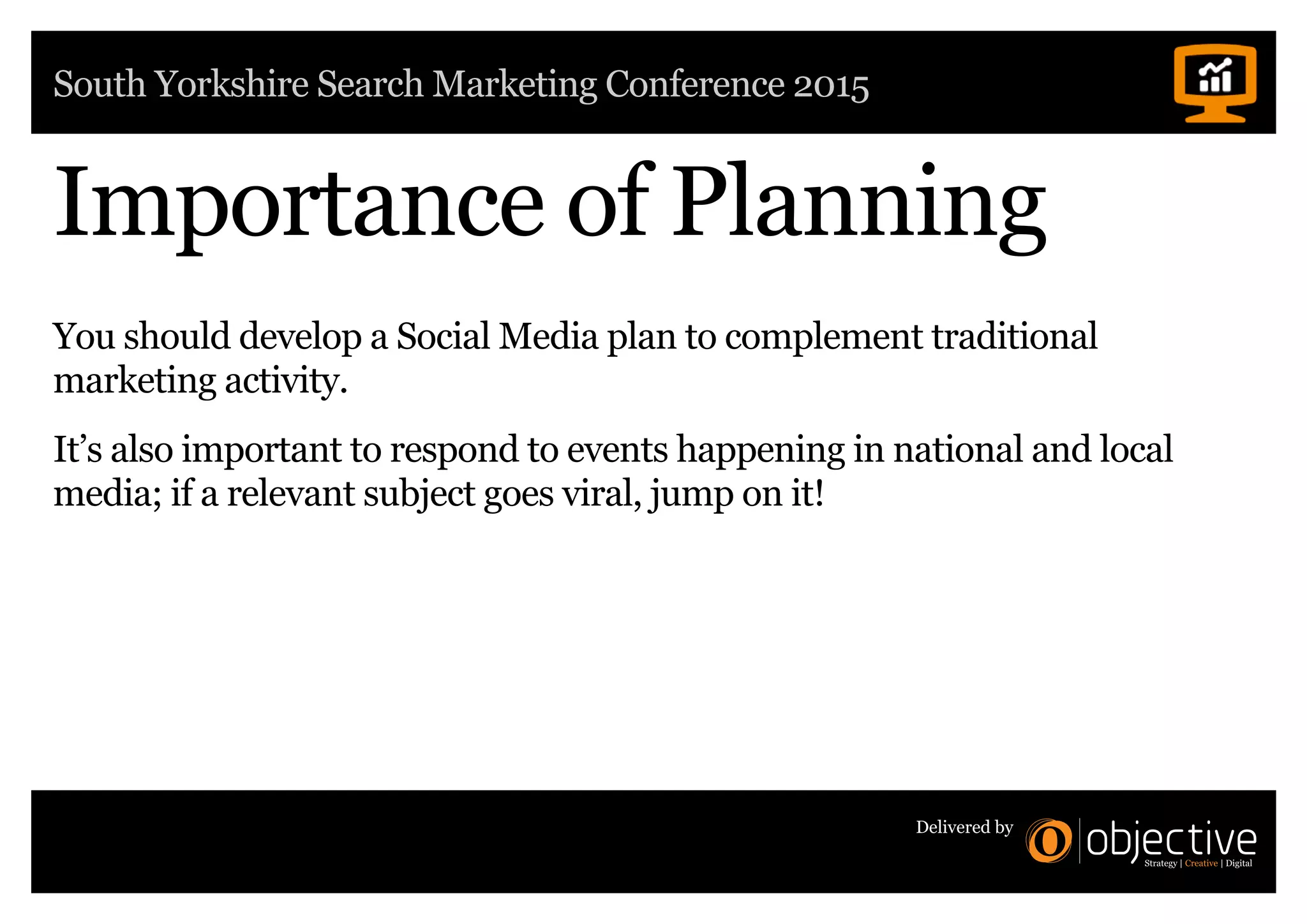 South Yorkshire Search Marketing Conference 2015
Delivered by
Importance of Planning
You should develop a Social Media plan to complement traditional
marketing activity.
It’s also important to respond to events happening in national and local
media; if a relevant subject goes viral, jump on it!
 