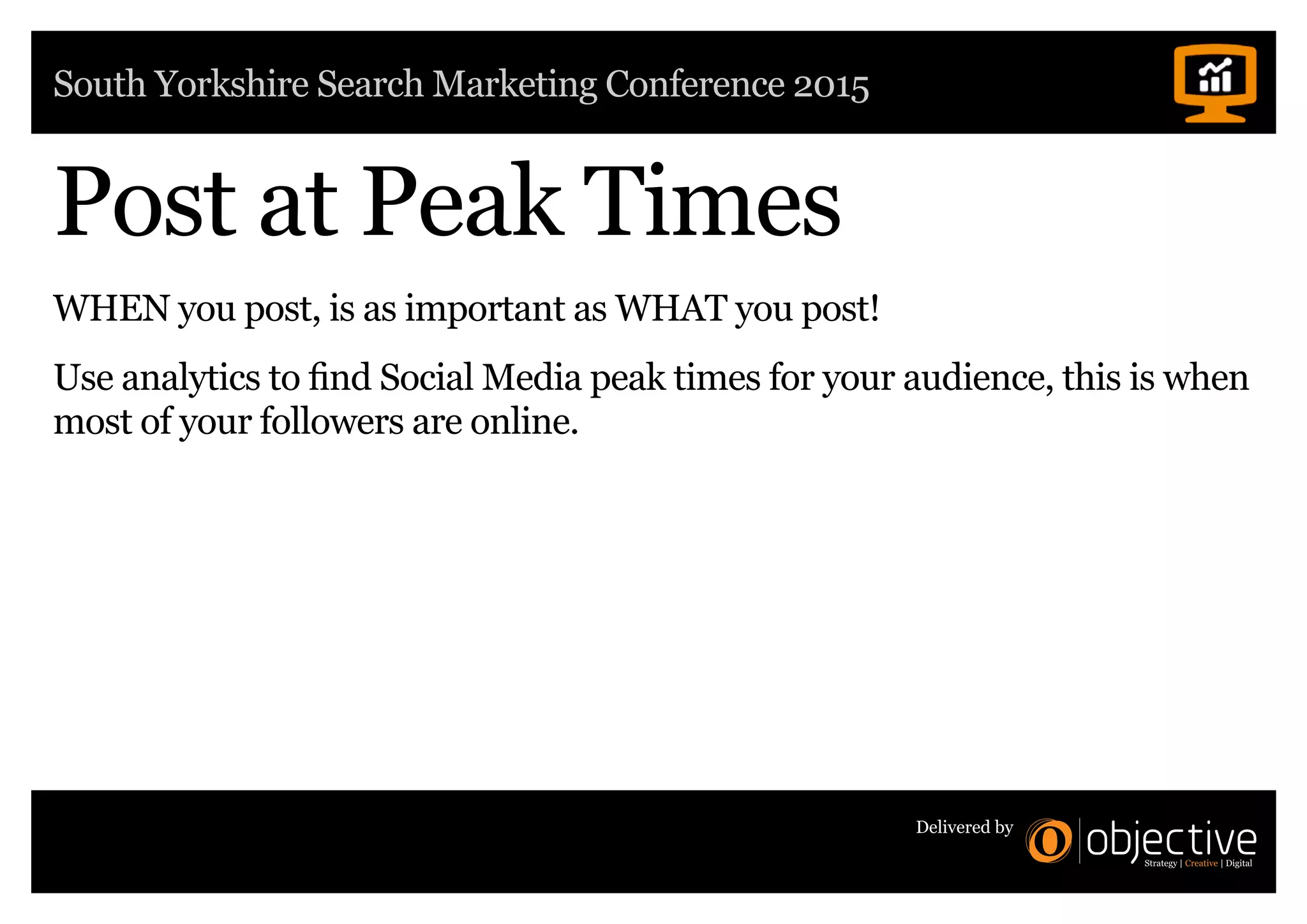 South Yorkshire Search Marketing Conference 2015
Delivered by
Post at Peak Times
WHEN you post, is as important as WHAT you post!
Use analytics to find Social Media peak times for your audience, this is when
most of your followers are online.
 
