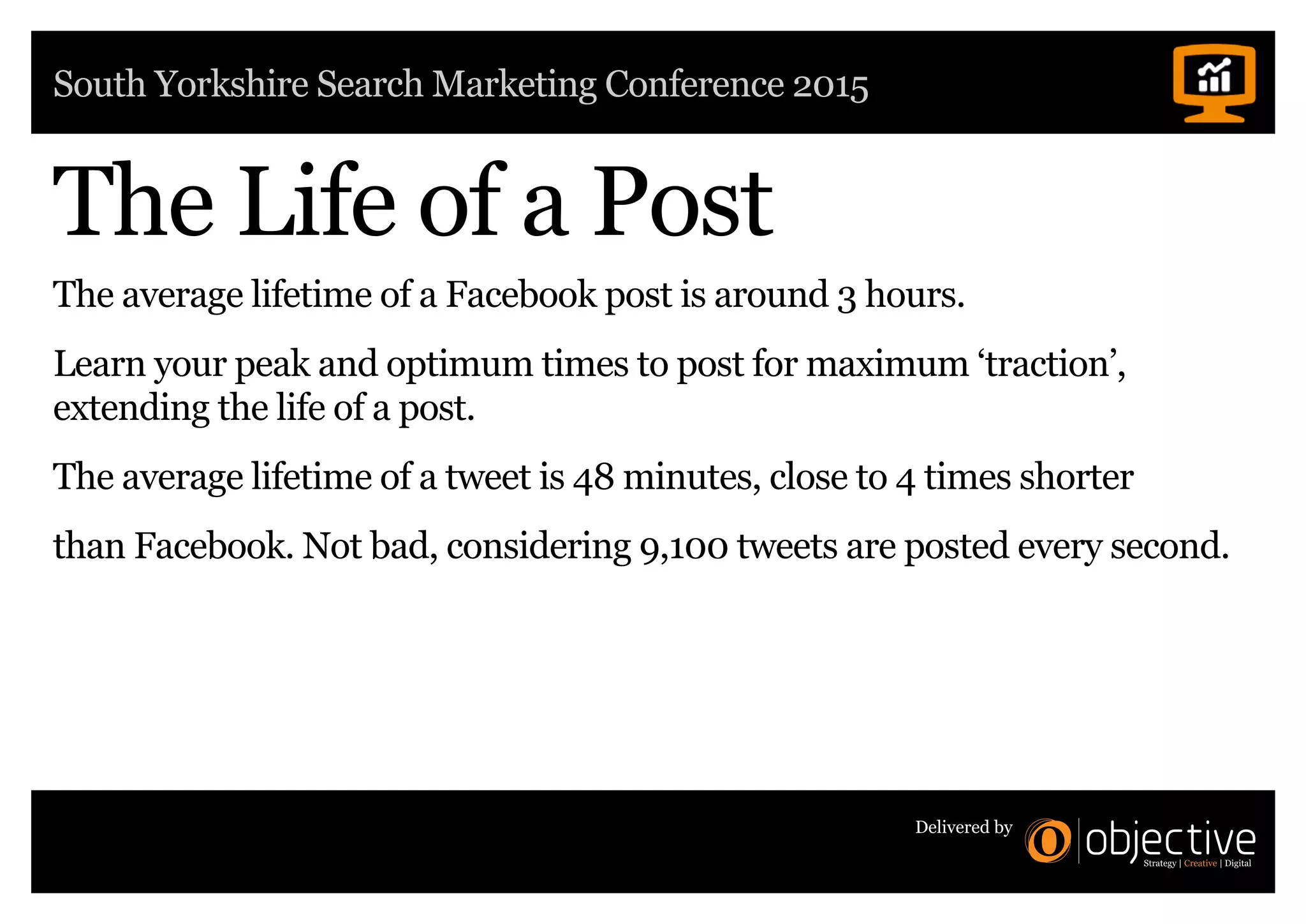 South Yorkshire Search Marketing Conference 2015
Delivered by
The average lifetime of a Facebook post is around 3 hours.
Learn your peak and optimum times to post for maximum ‘traction’,
extending the life of a post.
The average lifetime of a tweet is 48 minutes, close to 4 times shorter
than Facebook. Not bad, considering 9,100 tweets are posted every second.
The Life of a Post
 