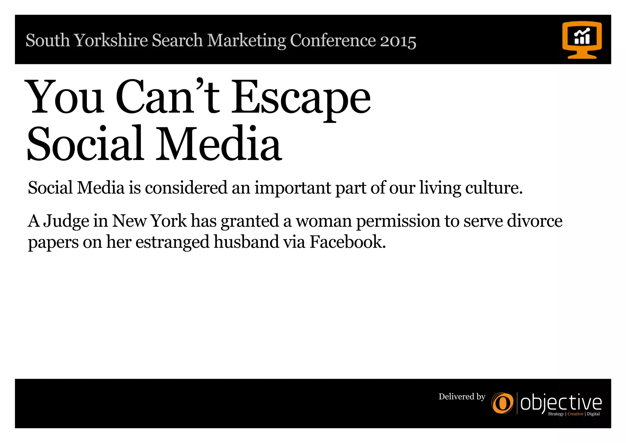 South Yorkshire Search Marketing Conference 2015
Delivered by
You Can’t Escape
Social Media
Social Media is considered an important part of our living culture.
A Judge in New York has granted a woman permission to serve divorce
papers on her estranged husband via Facebook.
 