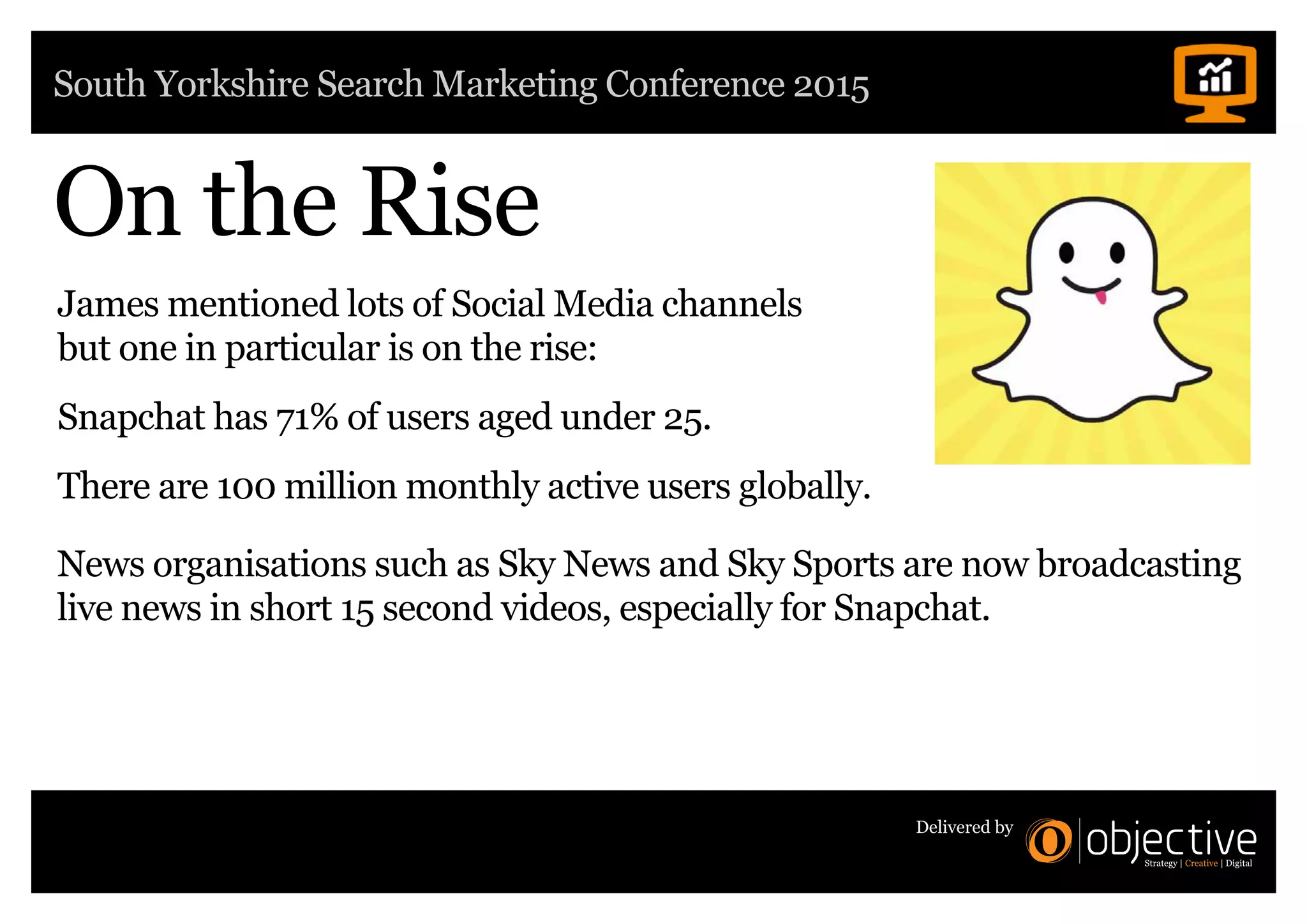 South Yorkshire Search Marketing Conference 2015
Delivered by
On the Rise
James mentioned lots of Social Media channels
but one in particular is on the rise:
Snapchat has 71% of users aged under 25.
There are 100 million monthly active users globally.
News organisations such as Sky News and Sky Sports are now broadcasting
live news in short 15 second videos, especially for Snapchat.
 