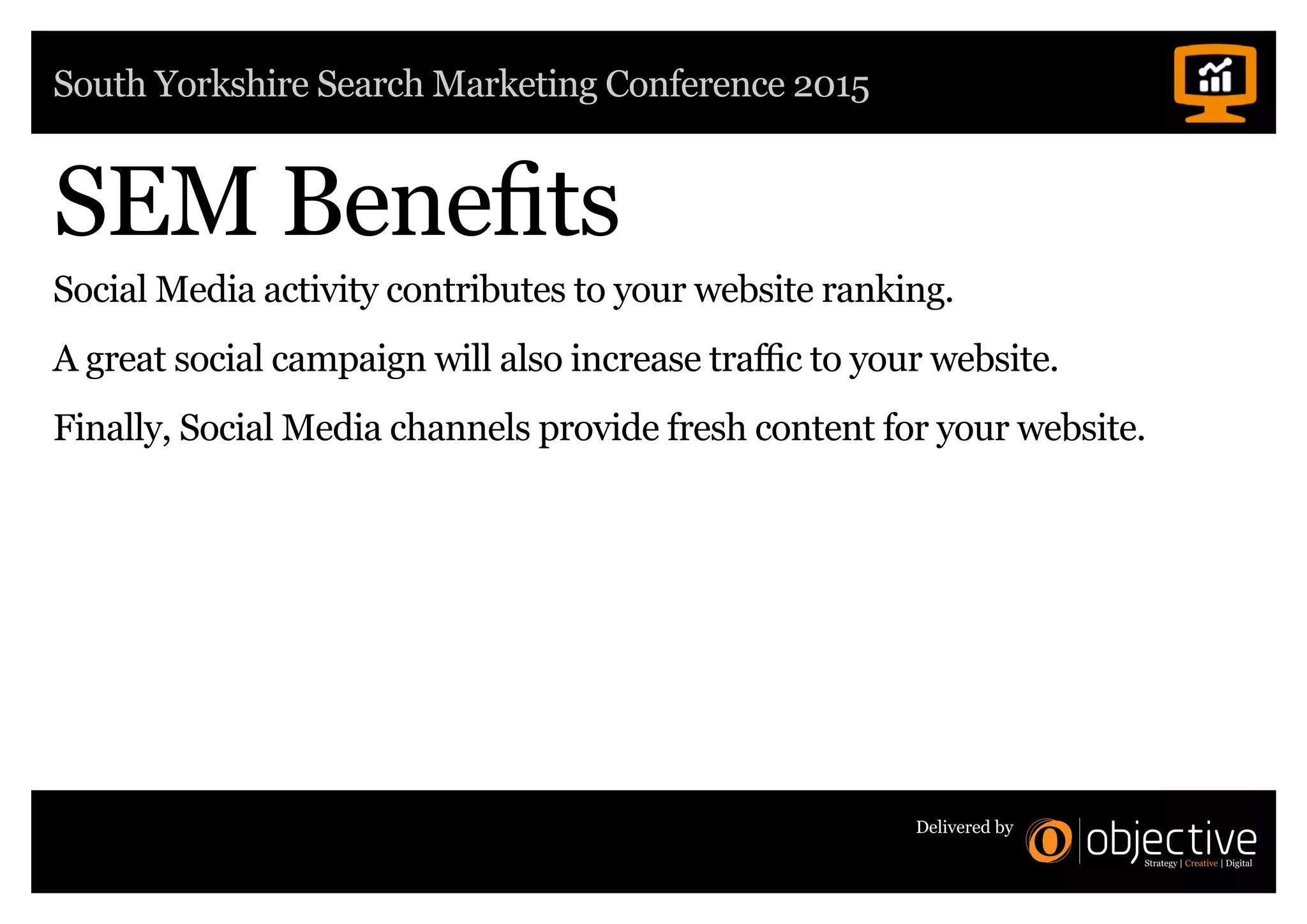 South Yorkshire Search Marketing Conference 2015
Delivered by
SEM Benefits
Social Media activity contributes to your website ranking.
A great social campaign will also increase traffic to your website.
Finally, Social Media channels provide fresh content for your website.
 